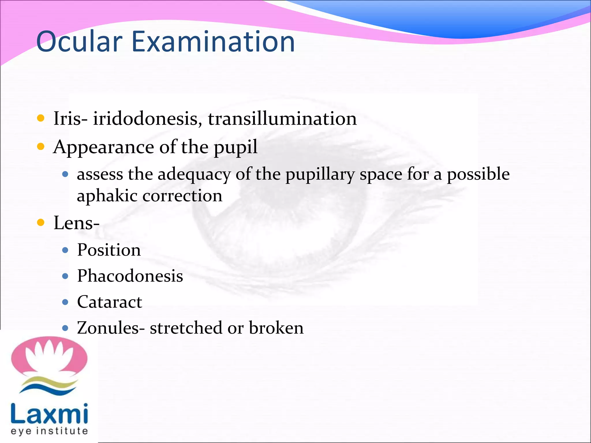 Ocular Examination
 Iris- iridodonesis, transillumination
 Appearance of the pupil
 assess the adequacy of the pupillary space for a possible
aphakic correction
 Lens-
 Position
 Phacodonesis
 Cataract
 Zonules- stretched or broken
 