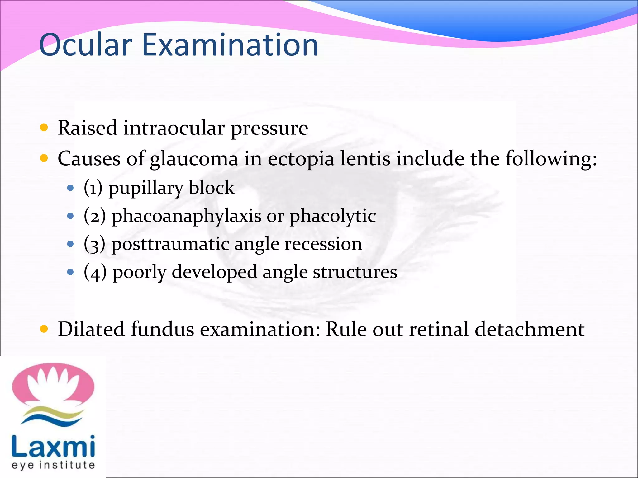 Ocular Examination
 Raised intraocular pressure
 Causes of glaucoma in ectopia lentis include the following:
 (1) pupillary block
 (2) phacoanaphylaxis or phacolytic
 (3) posttraumatic angle recession
 (4) poorly developed angle structures
 Dilated fundus examination: Rule out retinal detachment
 