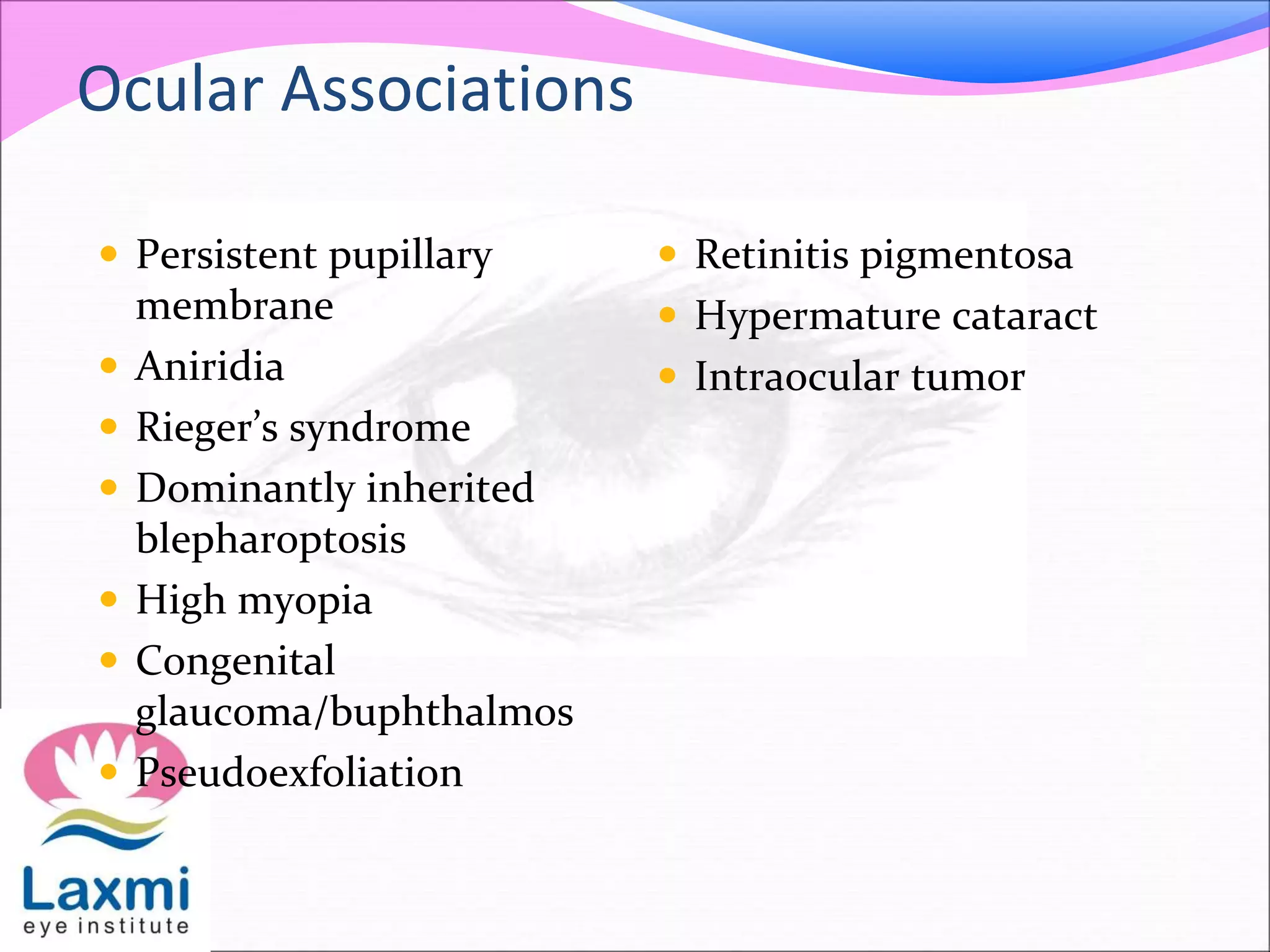 Ocular Associations
 Persistent pupillary
membrane
 Aniridia
 Rieger’s syndrome
 Dominantly inherited
blepharoptosis
 High myopia
 Congenital
glaucoma/buphthalmos
 Pseudoexfoliation
 Retinitis pigmentosa
 Hypermature cataract
 Intraocular tumor
 