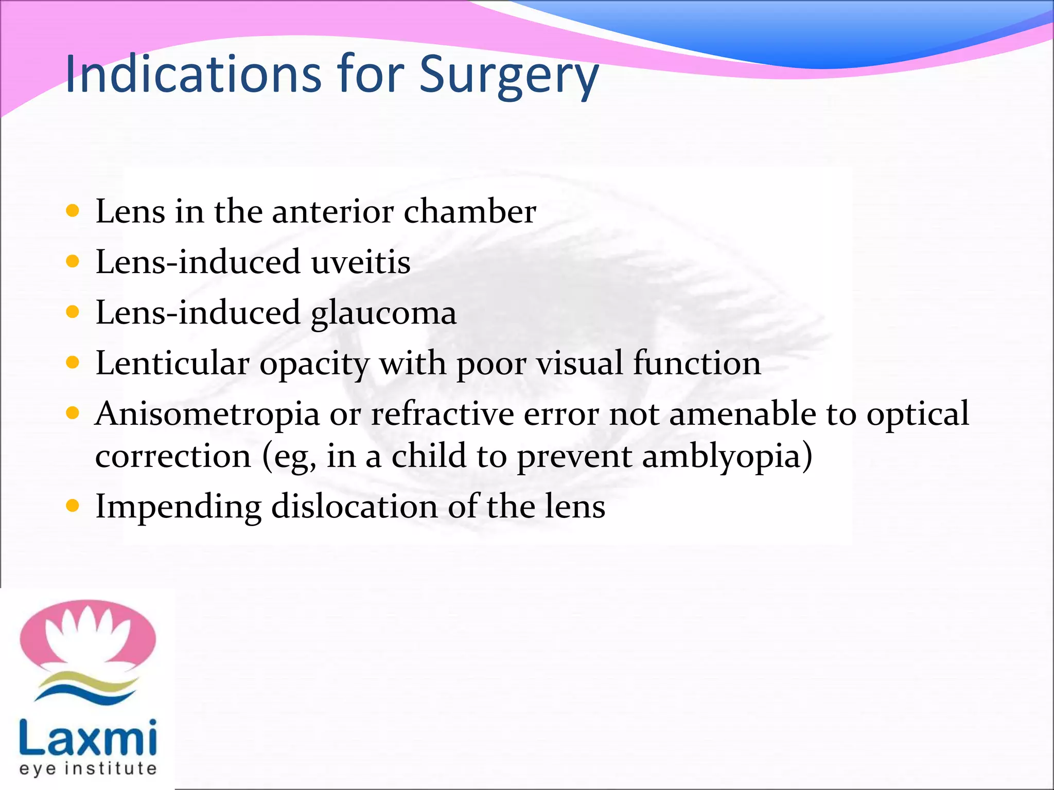 Indications for Surgery
 Lens in the anterior chamber
 Lens-induced uveitis
 Lens-induced glaucoma
 Lenticular opacity with poor visual function
 Anisometropia or refractive error not amenable to optical
correction (eg, in a child to prevent amblyopia)
 Impending dislocation of the lens
 