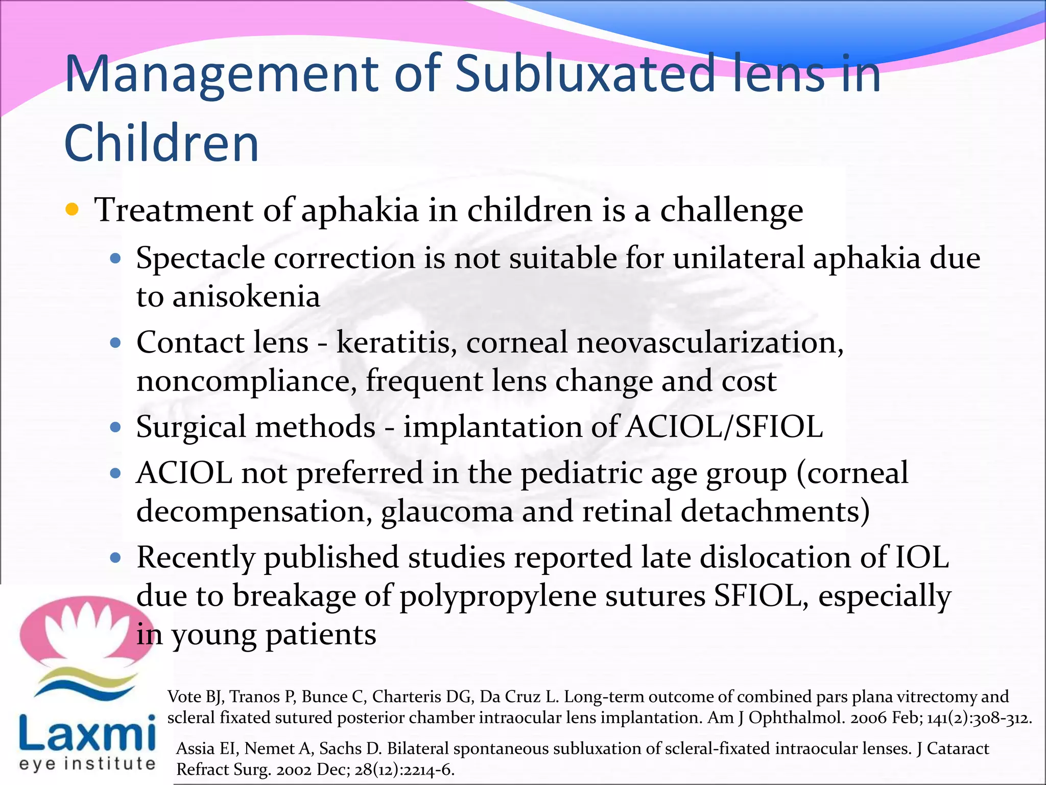 Management of Subluxated lens in
Children
 Treatment of aphakia in children is a challenge
 Spectacle correction is not suitable for unilateral aphakia due
to anisokenia
 Contact lens - keratitis, corneal neovascularization,
noncompliance, frequent lens change and cost
 Surgical methods - implantation of ACIOL/SFIOL
 ACIOL not preferred in the pediatric age group (corneal
decompensation, glaucoma and retinal detachments)
 Recently published studies reported late dislocation of IOL
due to breakage of polypropylene sutures SFIOL, especially
in young patients
Vote BJ, Tranos P, Bunce C, Charteris DG, Da Cruz L. Long-term outcome of combined pars plana vitrectomy and
scleral fixated sutured posterior chamber intraocular lens implantation. Am J Ophthalmol. 2006 Feb; 141(2):308-312.
Assia EI, Nemet A, Sachs D. Bilateral spontaneous subluxation of scleral-fixated intraocular lenses. J Cataract
Refract Surg. 2002 Dec; 28(12):2214-6.
 