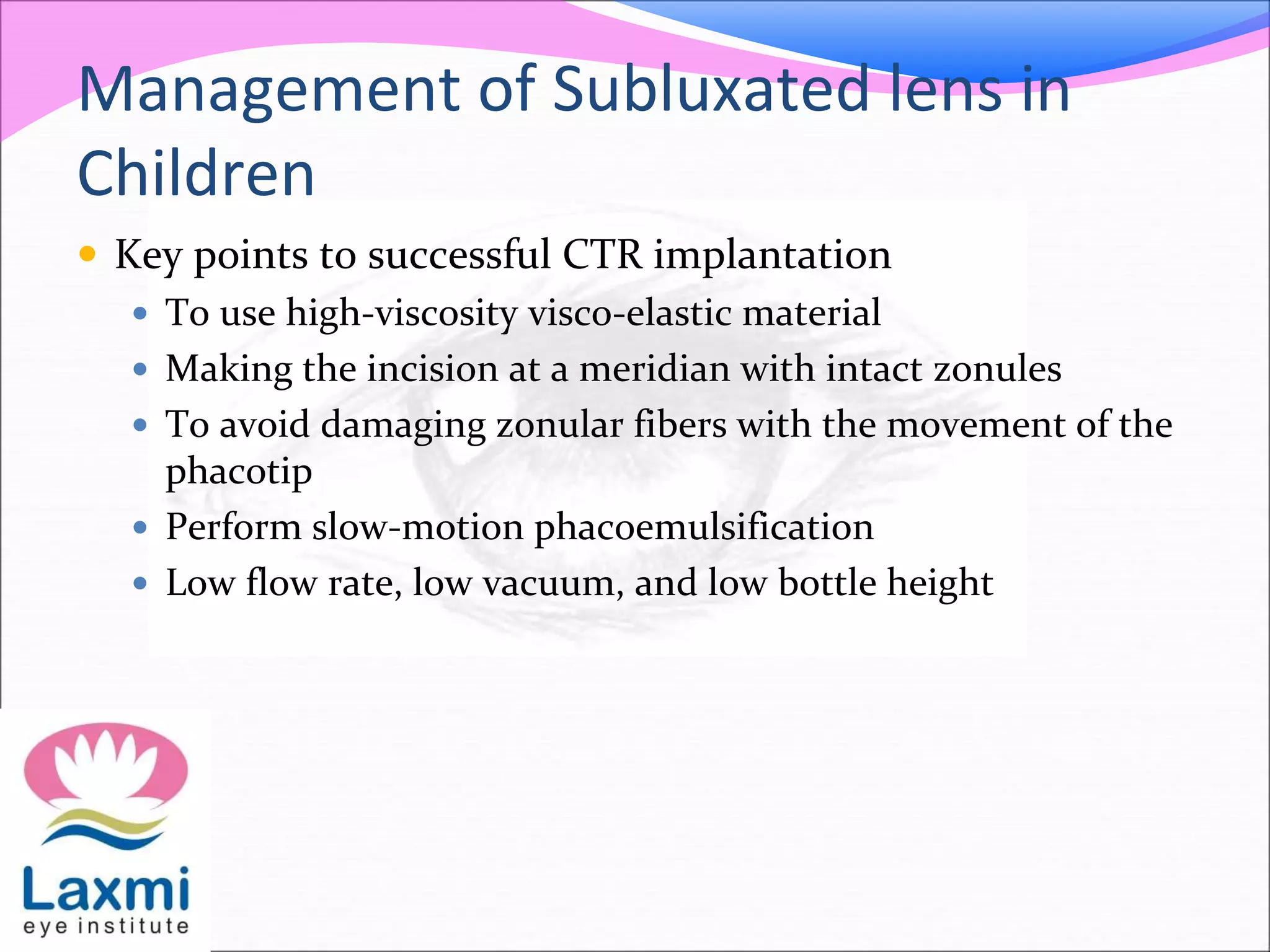 Management of Subluxated lens in
Children
 Key points to successful CTR implantation
 To use high-viscosity visco-elastic material
 Making the incision at a meridian with intact zonules
 To avoid damaging zonular fibers with the movement of the
phacotip
 Perform slow-motion phacoemulsification
 Low flow rate, low vacuum, and low bottle height
 
