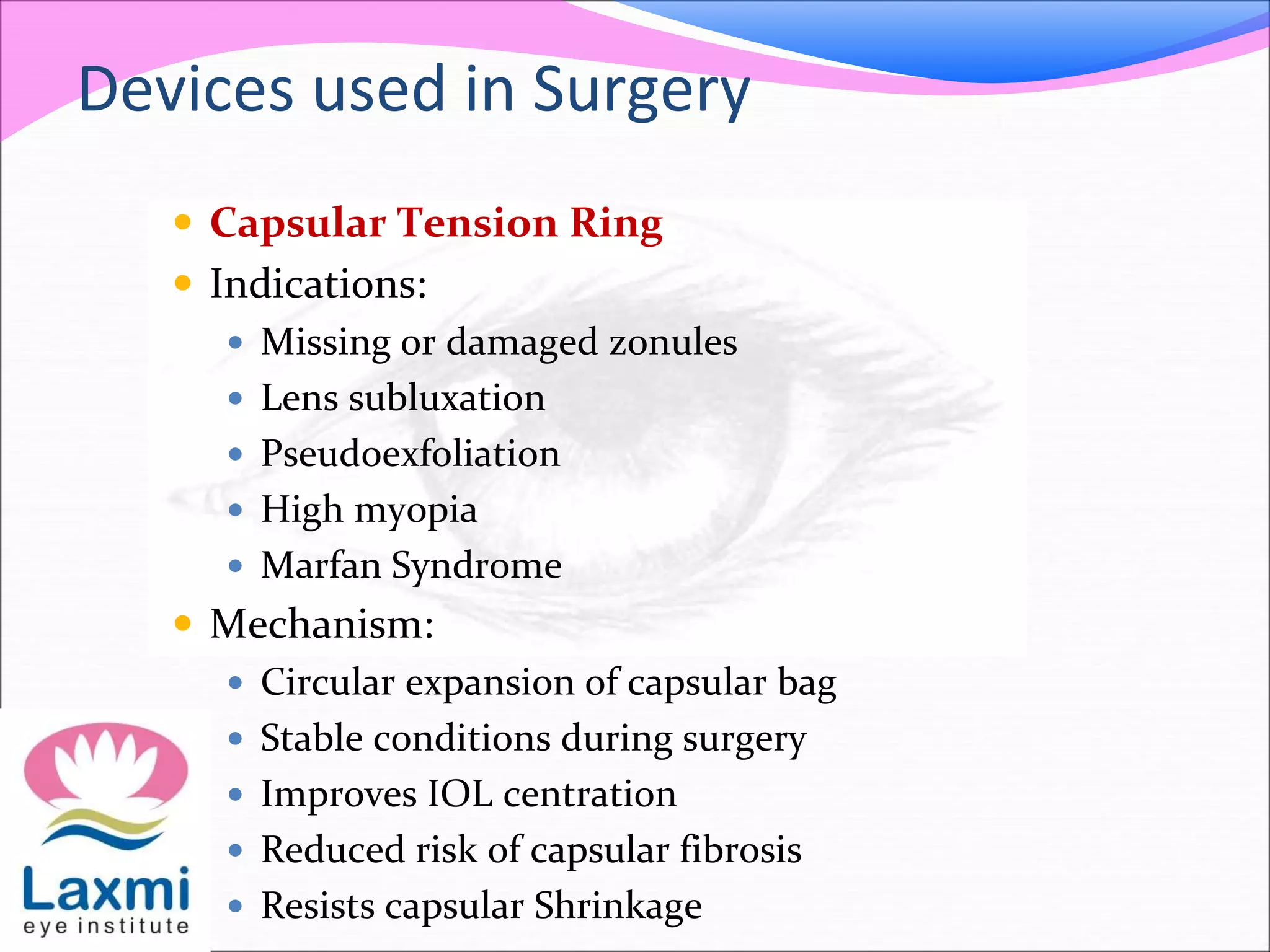 Devices used in Surgery
 Capsular Tension Ring
 Indications:
 Missing or damaged zonules
 Lens subluxation
 Pseudoexfoliation
 High myopia
 Marfan Syndrome
 Mechanism:
 Circular expansion of capsular bag
 Stable conditions during surgery
 Improves IOL centration
 Reduced risk of capsular fibrosis
 Resists capsular Shrinkage
 