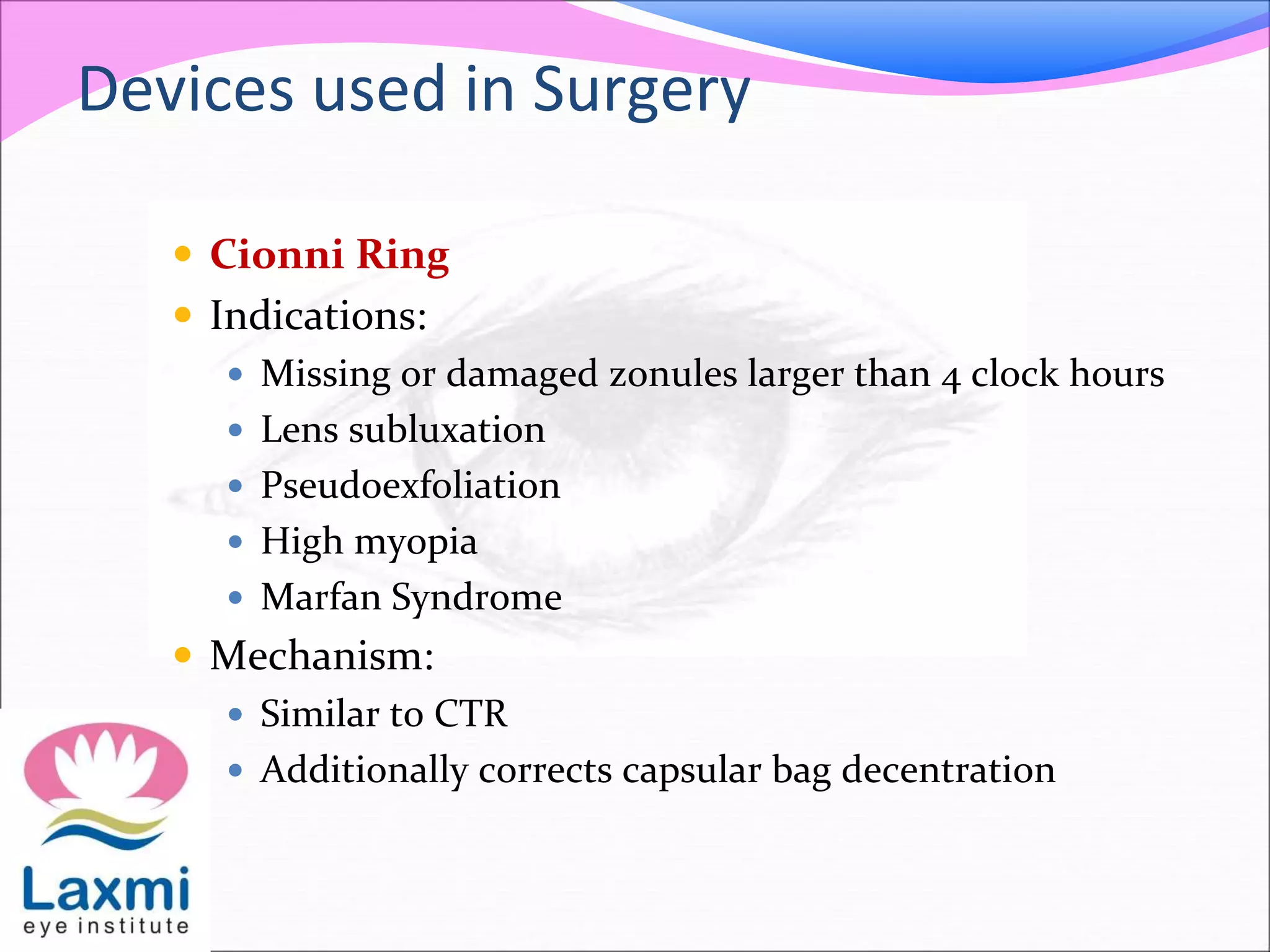 Devices used in Surgery
 Cionni Ring
 Indications:
 Missing or damaged zonules larger than 4 clock hours
 Lens subluxation
 Pseudoexfoliation
 High myopia
 Marfan Syndrome
 Mechanism:
 Similar to CTR
 Additionally corrects capsular bag decentration
 
