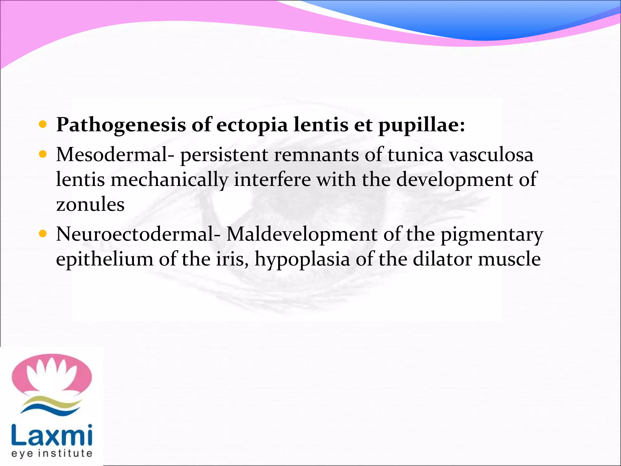  Pathogenesis of ectopia lentis et pupillae:
 Mesodermal- persistent remnants of tunica vasculosa
lentis mechanically interfere with the development of
zonules
 Neuroectodermal- Maldevelopment of the pigmentary
epithelium of the iris, hypoplasia of the dilator muscle
 