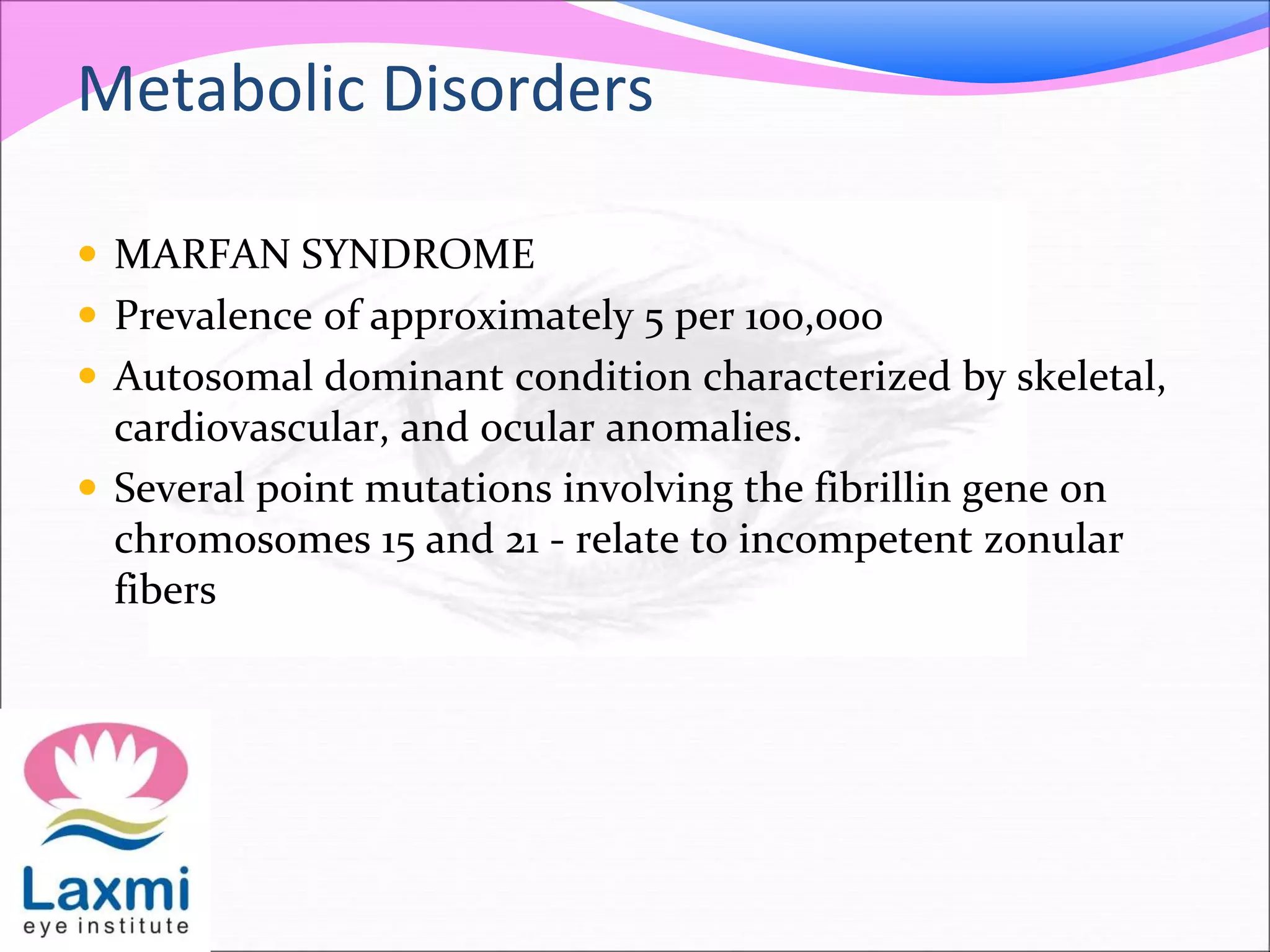 Metabolic Disorders
 MARFAN SYNDROME
 Prevalence of approximately 5 per 100,000
 Autosomal dominant condition characterized by skeletal,
cardiovascular, and ocular anomalies.
 Several point mutations involving the fibrillin gene on
chromosomes 15 and 21 - relate to incompetent zonular
fibers
 
