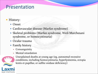 Presentation
 History:
 Onset
 Cardiovascular disease (Marfan syndrome)
 Skeletal problems (Marfan syndrome, Weil-Marchesani
syndrome, or homocystinuria)
 Ocular trauma
 Family history
 Consanguinity
 Mental retardation
 Unexplained deaths at young age (eg, autosomal recessive
conditions, including homocystinuria, hyperlysinemia, ectopia
lentis et pupillae, or sulfite oxidase deficiency)
 