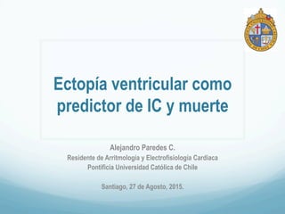 Ectopía ventricular como
predictor de IC y muerte
Alejandro Paredes C.
Residente de Arritmología y Electrofisiología Cardiaca
Pontificia Universidad Católica de Chile
Santiago, 27 de Agosto, 2015.
 