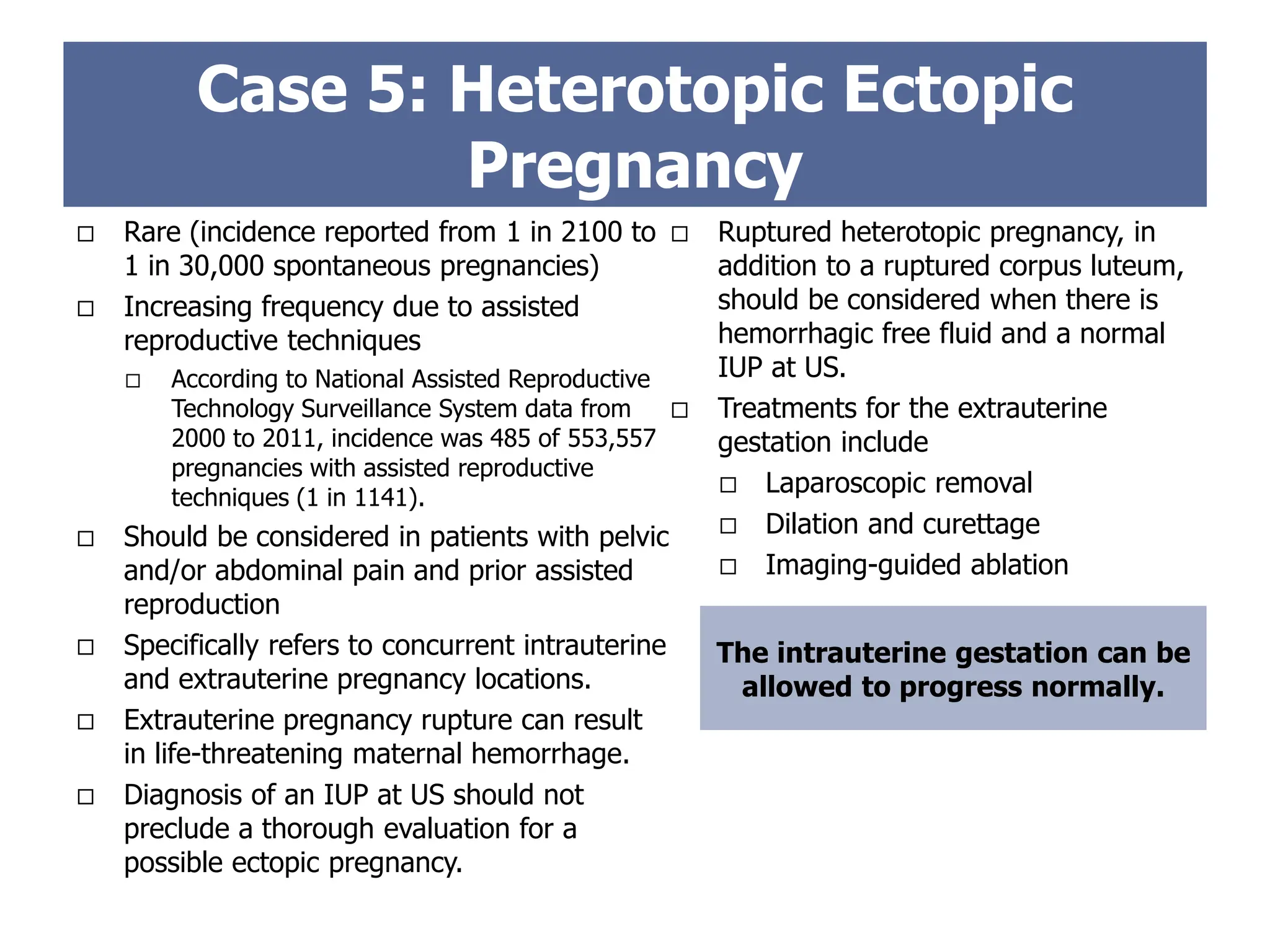  Rare (incidence reported from 1 in 2100 to
1 in 30,000 spontaneous pregnancies)
 Increasing frequency due to assisted
reproductive techniques
 According to National Assisted Reproductive
Technology Surveillance System data from
2000 to 2011, incidence was 485 of 553,557
pregnancies with assisted reproductive
techniques (1 in 1141).
 Should be considered in patients with pelvic
and/or abdominal pain and prior assisted
reproduction
 Specifically refers to concurrent intrauterine
and extrauterine pregnancy locations.
 Extrauterine pregnancy rupture can result
in life-threatening maternal hemorrhage.
 Diagnosis of an IUP at US should not
preclude a thorough evaluation for a
possible ectopic pregnancy.
Case 5: Heterotopic Ectopic
Pregnancy
The intrauterine gestation can be
allowed to progress normally.
 Ruptured heterotopic pregnancy, in
addition to a ruptured corpus luteum,
should be considered when there is
hemorrhagic free fluid and a normal
IUP at US.
 Treatments for the extrauterine
gestation include
 Laparoscopic removal
 Dilation and curettage
 Imaging-guided ablation
 