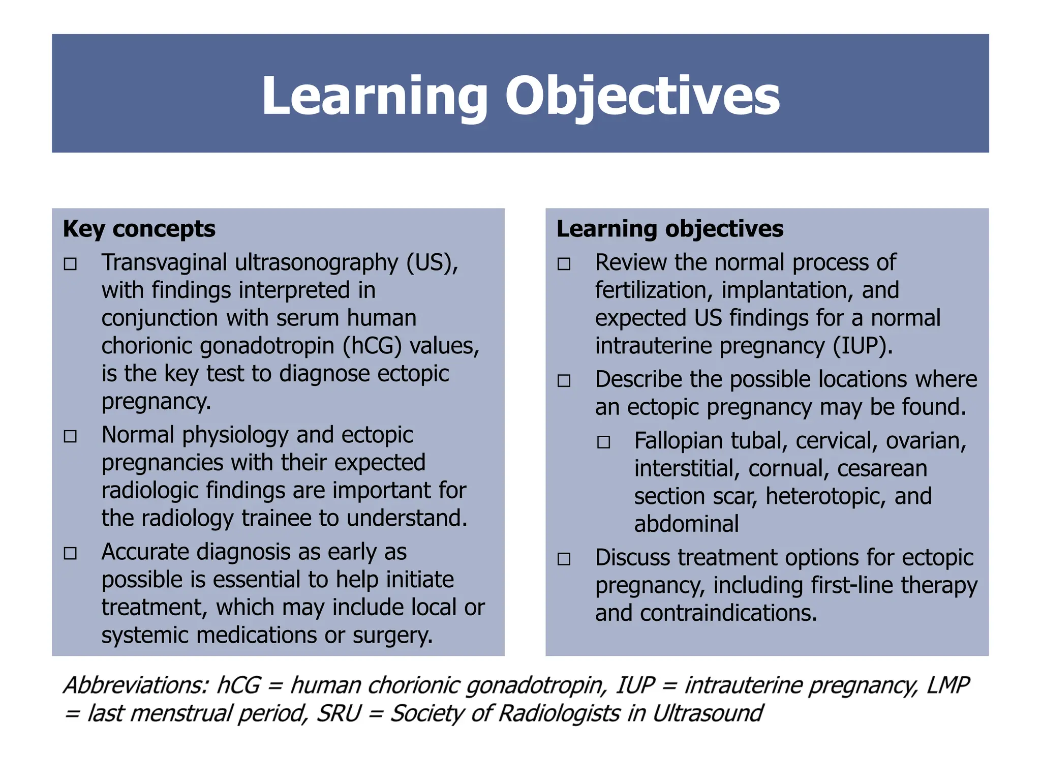 Learning Objectives
Key concepts
 Transvaginal ultrasonography (US),
with findings interpreted in
conjunction with serum human
chorionic gonadotropin (hCG) values,
is the key test to diagnose ectopic
pregnancy.
 Normal physiology and ectopic
pregnancies with their expected
radiologic findings are important for
the radiology trainee to understand.
 Accurate diagnosis as early as
possible is essential to help initiate
treatment, which may include local or
systemic medications or surgery.
Learning objectives
 Review the normal process of
fertilization, implantation, and
expected US findings for a normal
intrauterine pregnancy (IUP).
 Describe the possible locations where
an ectopic pregnancy may be found.
 Fallopian tubal, cervical, ovarian,
interstitial, cornual, cesarean
section scar, heterotopic, and
abdominal
 Discuss treatment options for ectopic
pregnancy, including first-line therapy
and contraindications.
 