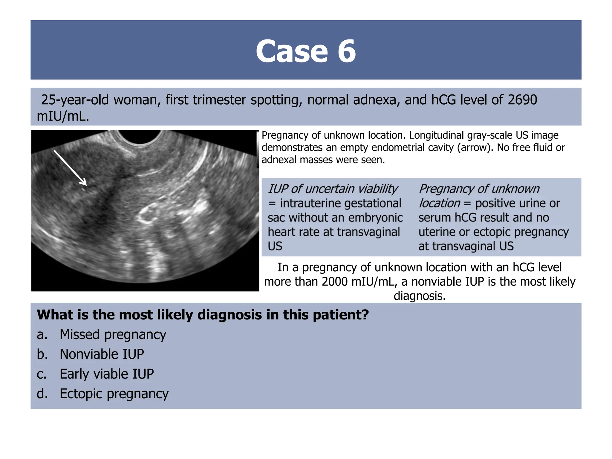 Case 6
25-year-old woman, first trimester spotting, normal adnexa, and hCG level of 2690
mIU/mL.
Pregnancy of unknown location. Longitudinal gray-scale US image
demonstrates an empty endometrial cavity (arrow). No free fluid or
adnexal masses were seen.
What is the most likely diagnosis in this patient?
a. Missed pregnancy
b. Nonviable IUP
c. Early viable IUP
d. Ectopic pregnancy
In a pregnancy of unknown location with an hCG level
more than 2000 mIU/mL, a nonviable IUP is the most likely
diagnosis.
 
