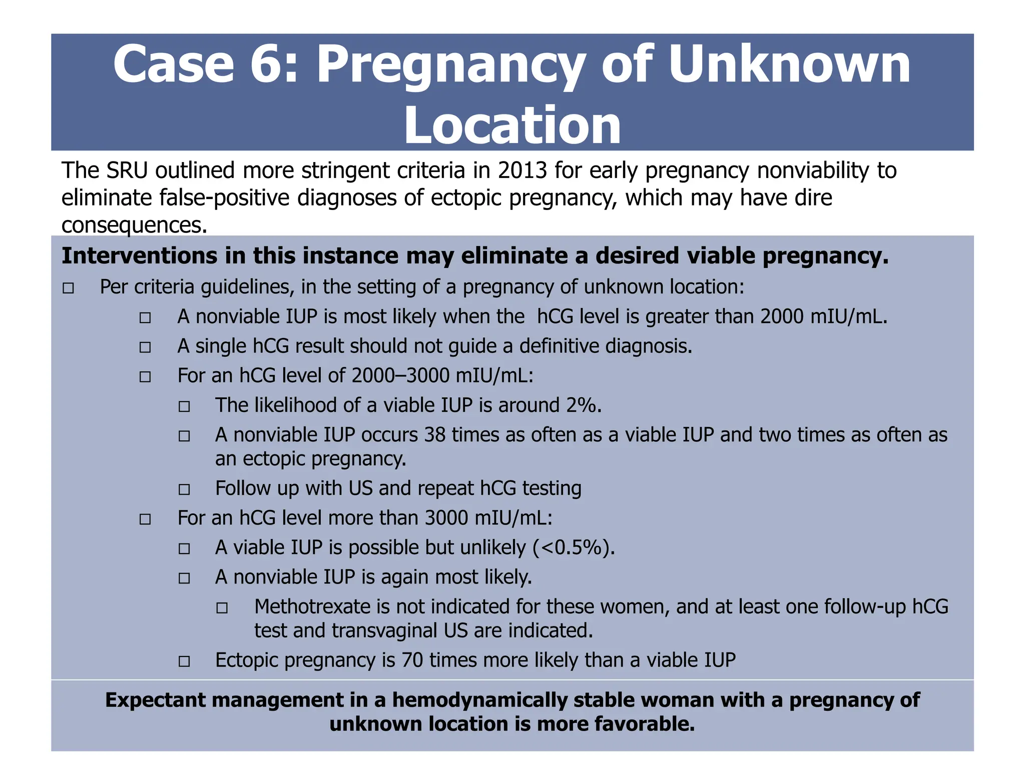 Case 6: Pregnancy of Unknown
Location
Interventions in this instance may eliminate a desired viable pregnancy.
 Per criteria guidelines, in the setting of a pregnancy of unknown location:
 A nonviable IUP is most likely when the hCG level is greater than 2000 mIU/mL.
 A single hCG result should not guide a definitive diagnosis.
 For an hCG level of 2000–3000 mIU/mL:
 The likelihood of a viable IUP is around 2%.
 A nonviable IUP occurs 38 times as often as a viable IUP and two times as often as
an ectopic pregnancy.
 Follow up with US and repeat hCG testing
 For an hCG level more than 3000 mIU/mL:
 A viable IUP is possible but unlikely (<0.5%).
 A nonviable IUP is again most likely.
 Methotrexate is not indicated for these women, and at least one follow-up hCG
test and transvaginal US are indicated.
 Ectopic pregnancy is 70 times more likely than a viable IUP
The SRU outlined more stringent criteria in 2013 for early pregnancy nonviability to
eliminate false-positive diagnoses of ectopic pregnancy, which may have dire
consequences.
Expectant management in a hemodynamically stable woman with a pregnancy of
unknown location is more favorable.
 