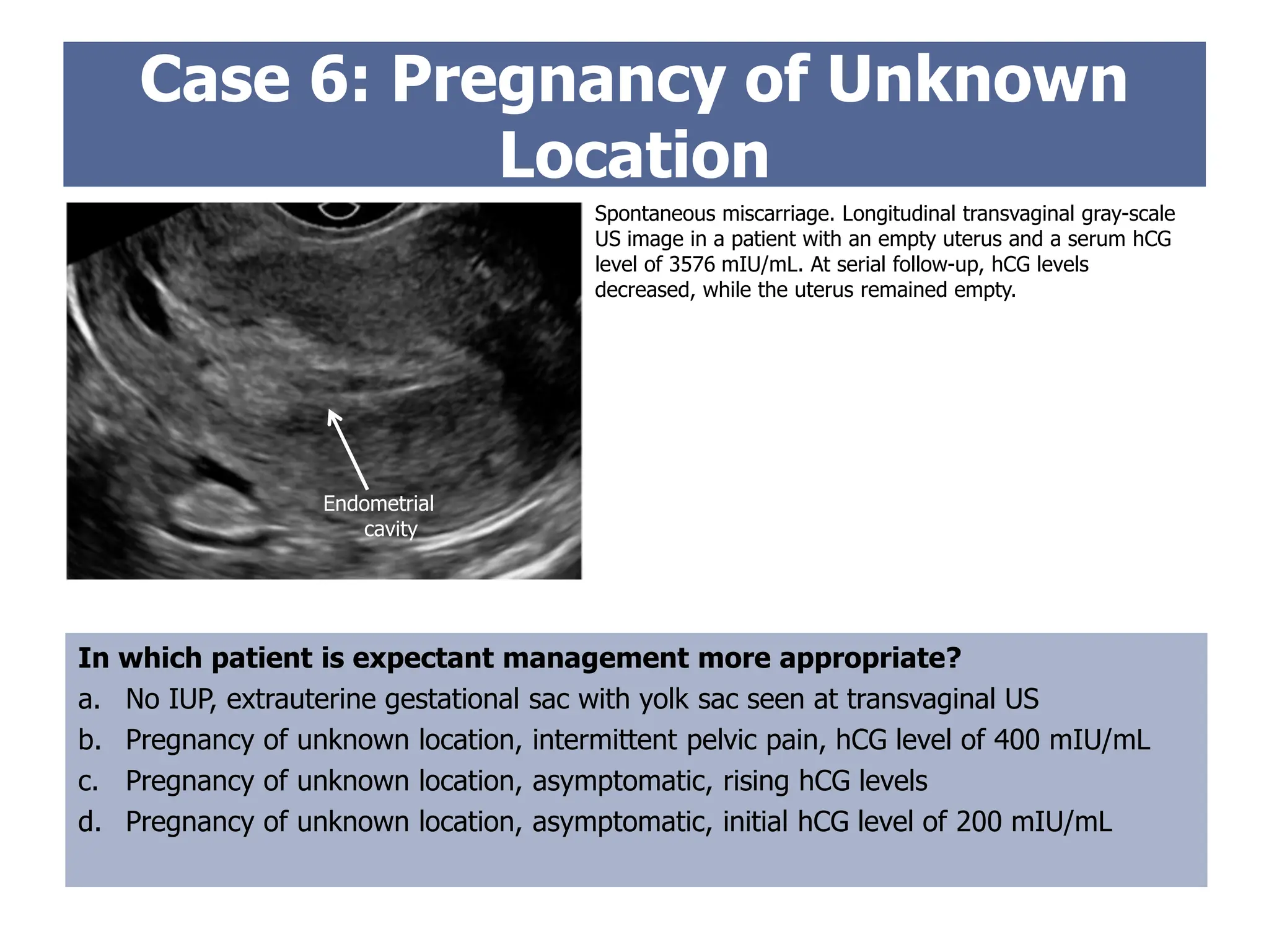 Case 6: Pregnancy of Unknown
Location
In which patient is expectant management more appropriate?
a. No IUP, extrauterine gestational sac with yolk sac seen at transvaginal US
b. Pregnancy of unknown location, intermittent pelvic pain, hCG level of 400 mIU/mL
c. Pregnancy of unknown location, asymptomatic, rising hCG levels
d. Pregnancy of unknown location, asymptomatic, initial hCG level of 200 mIU/mL
Spontaneous miscarriage. Longitudinal transvaginal gray-scale
US image in a patient with an empty uterus and a serum hCG
level of 3576 mIU/mL. At serial follow-up, hCG levels
decreased, while the uterus remained empty.
Endometrial
cavity
 