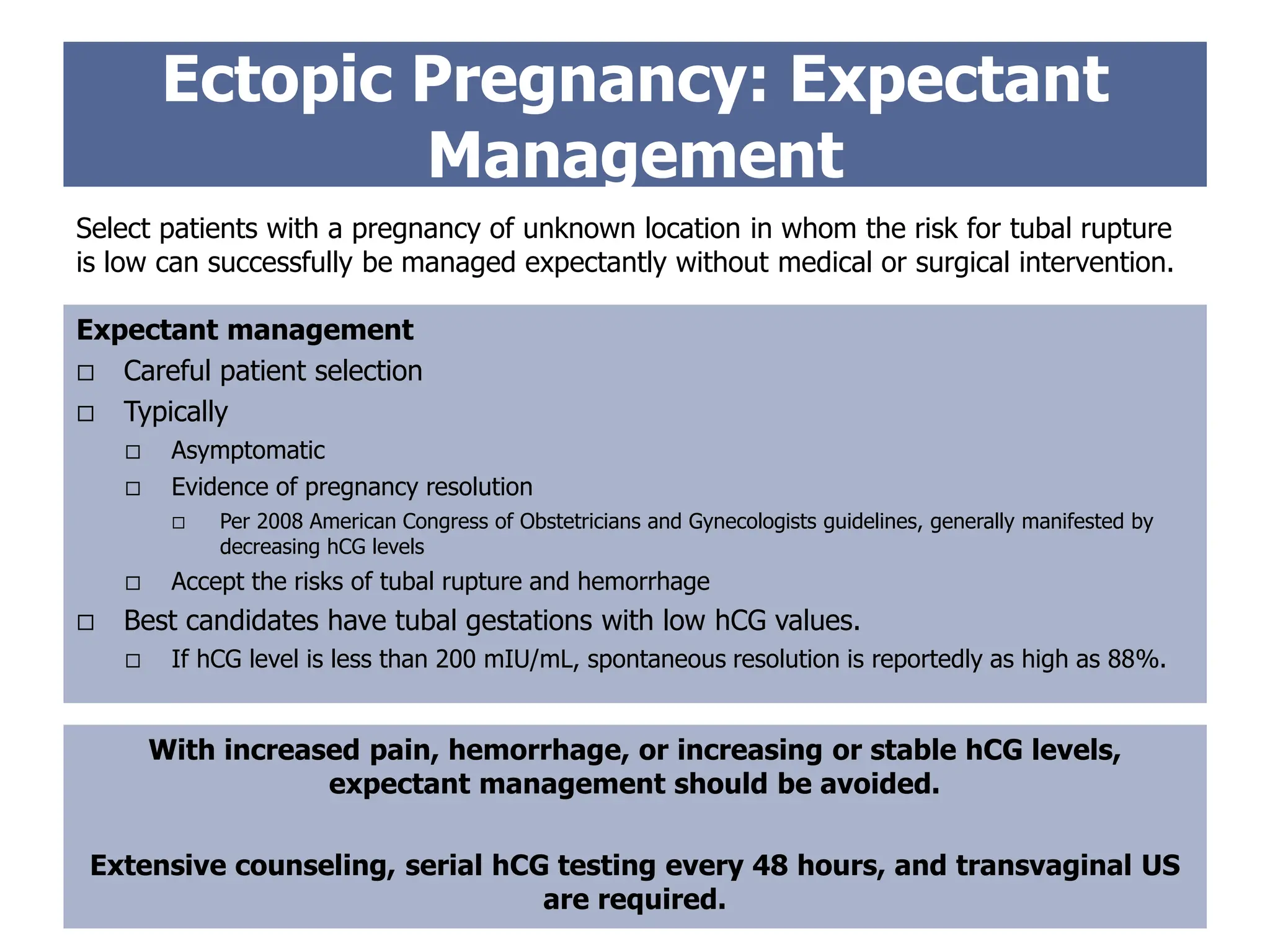 Ectopic Pregnancy: Expectant
Management
Select patients with a pregnancy of unknown location in whom the risk for tubal rupture
is low can successfully be managed expectantly without medical or surgical intervention.
Expectant management
 Careful patient selection
 Typically
 Asymptomatic
 Evidence of pregnancy resolution
 Per 2008 American Congress of Obstetricians and Gynecologists guidelines, generally manifested by
decreasing hCG levels
 Accept the risks of tubal rupture and hemorrhage
 Best candidates have tubal gestations with low hCG values.
 If hCG level is less than 200 mIU/mL, spontaneous resolution is reportedly as high as 88%.
With increased pain, hemorrhage, or increasing or stable hCG levels,
expectant management should be avoided.
Extensive counseling, serial hCG testing every 48 hours, and transvaginal US
are required.
 
