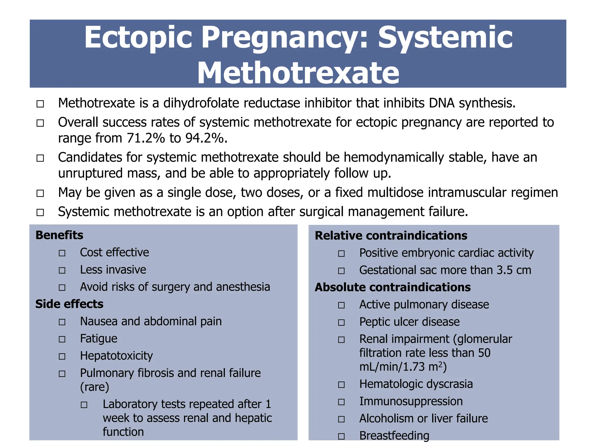 Ectopic Pregnancy: Systemic
Methotrexate
Benefits
 Cost effective
 Less invasive
 Avoid risks of surgery and anesthesia
Side effects
 Nausea and abdominal pain
 Fatigue
 Hepatotoxicity
 Pulmonary fibrosis and renal failure
(rare)
 Laboratory tests repeated after 1
week to assess renal and hepatic
function
Relative contraindications
 Positive embryonic cardiac activity
 Gestational sac more than 3.5 cm
Absolute contraindications
 Active pulmonary disease
 Peptic ulcer disease
 Renal impairment (glomerular
filtration rate less than 50
mL/min/1.73 m2)
 Hematologic dyscrasia
 Immunosuppression
 Alcoholism or liver failure
 Breastfeeding
 Methotrexate is a dihydrofolate reductase inhibitor that inhibits DNA synthesis.
 Overall success rates of systemic methotrexate for ectopic pregnancy are reported to
range from 71.2% to 94.2%.
 Candidates for systemic methotrexate should be hemodynamically stable, have an
unruptured mass, and be able to appropriately follow up.
 May be given as a single dose, two doses, or a fixed multidose intramuscular regimen
 Systemic methotrexate is an option after surgical management failure.
 