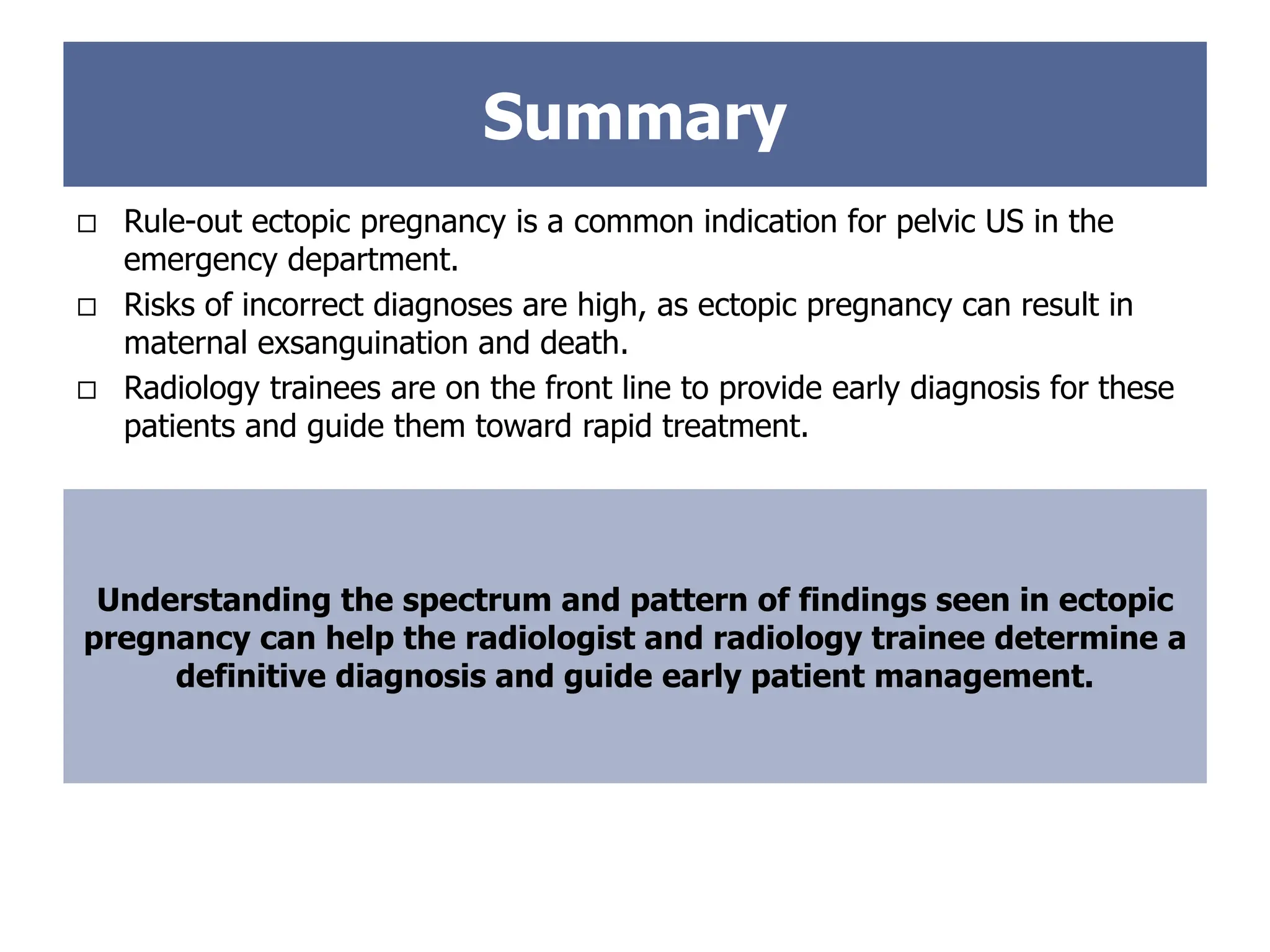  Rule-out ectopic pregnancy is a common indication for pelvic US in the
emergency department.
 Risks of incorrect diagnoses are high, as ectopic pregnancy can result in
maternal exsanguination and death.
 Radiology trainees are on the front line to provide early diagnosis for these
patients and guide them toward rapid treatment.
Summary
Understanding the spectrum and pattern of findings seen in ectopic
pregnancy can help the radiologist and radiology trainee determine a
definitive diagnosis and guide early patient management.
 