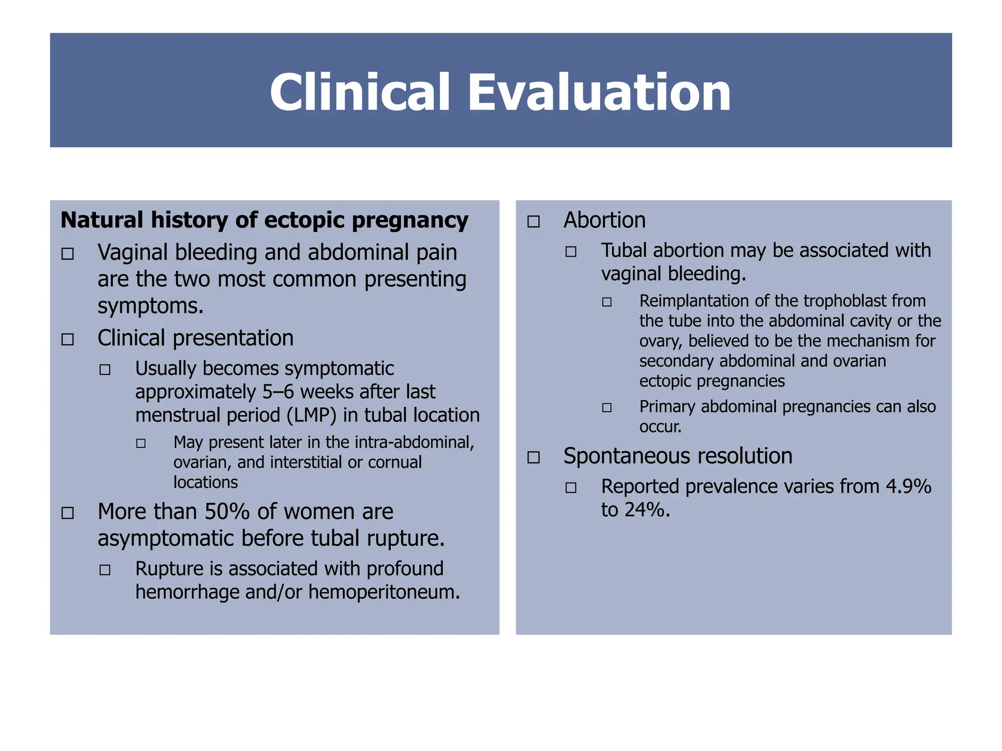 Clinical Evaluation
 Abortion
 Tubal abortion may be associated with
vaginal bleeding.
 Reimplantation of the trophoblast from
the tube into the abdominal cavity or the
ovary, believed to be the mechanism for
secondary abdominal and ovarian
ectopic pregnancies
 Primary abdominal pregnancies can also
occur.
 Spontaneous resolution
 Reported prevalence varies from 4.9%
to 24%.
Natural history of ectopic pregnancy
 Vaginal bleeding and abdominal pain
are the two most common presenting
symptoms.
 Clinical presentation
 Usually becomes symptomatic
approximately 5–6 weeks after last
menstrual period (LMP) in tubal location
 May present later in the intra-abdominal,
ovarian, and interstitial or cornual
locations
 More than 50% of women are
asymptomatic before tubal rupture.
 Rupture is associated with profound
hemorrhage and/or hemoperitoneum.
 