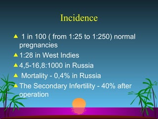 Incidence 1 in 100 ( from 1:25 to 1:250) normal pregnancies 1:28 in West Indies 4,5-16,8:1000 in Russia Mortality - 0,4% in Russia  The Secondary Infertility - 40% after operation  