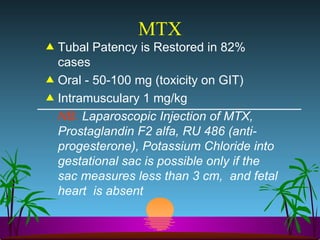 MTX Tubal Patency is Restored in 82% cases Oral - 50-100 mg (toxicity on GIT) Intramusculary 1 mg/kg NB.  Laparoscopic Injection of MTX, Prostaglandin F2 alfa, RU 486 (anti-progesterone), Potassium Chloride into gestational sac is possible only if the sac measures less than 3 cm,  and fetal heart  is absent  
