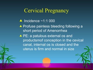 Cervical Pregnancy Incidence ~1:1 000 Profuse painless bleeding following a short period of Amenorrhea PE: a patulous external os and productsmof conception in the cevical canal, internal os is closed and the uterus is firm and normal in size 
