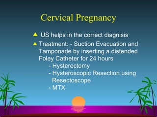 Cervical Pregnancy US helps in the correct diagnisis Treatment: - Suction Evacuation and Tamponade by inserting a distended Foley Catheter for 24 hours - Hysterectomy  - Hysteroscopic Resection using    Resectoscope  - MTX 