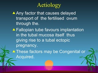 Aetiology Any factor that causes delayed transport of  the fertilised  ovum  through the. Fallopian tube favours implantation in the tubal mucosa itself  thus giving rise to a tubal ectopic pregnancy. These factors may be Congenital or Acquired. 