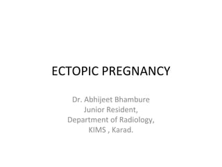 ECTOPIC PREGNANCY
Dr. Abhijeet Bhambure
Junior Resident,
Department of Radiology,
KIMS , Karad.
 