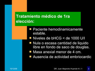 Tratamiento médico de 1ra elección: Paciente hemodinamicamente estable. Niveles de bHCG < de 1000 U/I Nula o escasa cantidad de liquido libre en fondo de saco de douglas. Masa anexial menor de 4 cm. Ausencia de actividad embriocardic 