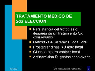 TRATAMIENTO MEDICO DE 2da ELECCION Persistencia del trofoblasto después de un tratamiento Qx conservador. Metotrexate.Sistemica, local, oral Prostaglandinas.RU 486: local Glucosa hiperosmolar.: local Actinomicina D.:gestaciones avanz. 