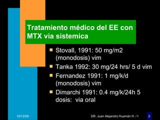 Tratamiento médico del EE con MTX via sistemica Stovall, 1991: 50 mg/m2 (monodosis) vim Tanka 1992: 30 mg/24 hrs/ 5 d vim Fernandez 1991: 1 mg/k/d (monodosis) vim Dimarchi 1991: 0.4 mg/k/24h 5 dosis:  via oral 