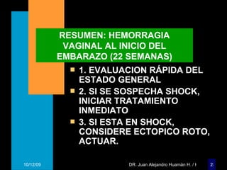 RESUMEN: HEMORRAGIA VAGINAL AL INICIO DEL EMBARAZO (22 SEMANAS) 1. EVALUACION RÁPIDA DEL ESTADO GENERAL 2. SI SE SOSPECHA SHOCK, INICIAR TRATAMIENTO INMEDIATO 3. SI ESTA EN SHOCK, CONSIDERE ECTOPICO ROTO, ACTUAR. 