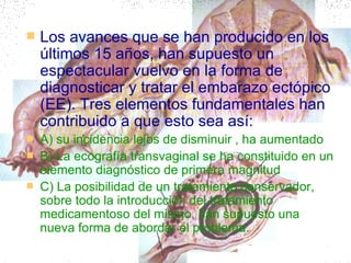 Los avances que se han producido en los últimos 15 años, han supuesto un espectacular vuelvo en la forma de diagnosticar y tratar el embarazo ectópico (EE). Tres elementos fundamentales han contribuido a que esto sea así: A) su incidencia lejos de disminuir , ha aumentado  B) La ecografía transvaginal se ha constituido en un elemento diagnóstico de primera magnitud  C) La posibilidad de un tratamiento conservador, sobre todo la introducción del tratamiento medicamentoso del mismo, han supuesto una nueva forma de abordar el problema. 