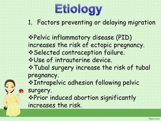 1. Factors preventing or delaying migration
Pelvic inflammatory disease (PID)
increases the risk of ectopic pregnancy.
Selected contraception failure.
Use of intrauterine device.
Tubal surgery increase the risk of tubal
pregnancy.
Intrapelvic adhesion following pelvic
surgery.
Prior induced abortion significantly
increases the risk.
 