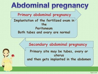 Implantation of the fertilized ovum in
the
Peritoneum
Both tubes and ovary are normal
Primary abdominal pregnancy
Primary site may be tubes, ovary or
uterus
and then gets implanted in the abdomen
Secondary abdominal pregnancy
 