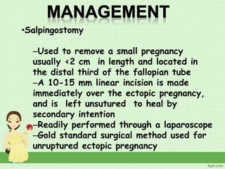 •Salpingostomy
–Used to remove a small pregnancy
usually <2 cm in length and located in
the distal third of the fallopian tube
–A 10-15 mm linear incision is made
immediately over the ectopic pregnancy,
and is left unsutured to heal by
secondary intention
–Readily performed through a laparoscope
–Gold standard surgical method used for
unruptured ectopic pregnancy
 