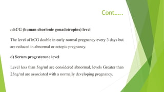 Cont…..
c) hCG (human chorionic gonadotropins) level
The level of hCG double in early normal pregnancy every 3 days but
are reduced in abnormal or ectopic pregnancy.
d) Serum progesterone level
Level less than 5ng/ml are considered abnormal, levels Greater than
25ng/ml are associated with a normally developing pregnancy.
 