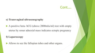 Cont….
e) Transvaginal ultrasonography
 A positive beta- hCG (above 2000mlu/ml) test with empty
uterus by sonar adnexial mass indicates ectopic pregnancy
f) Laparoscopy
 Allows to see the fallopian tubes and other organs.
 