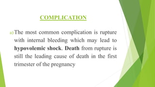 COMPLICATION
a) The most common complication is rupture
with internal bleeding which may lead to
hypovolemic shock. Death from rupture is
still the leading cause of death in the first
trimester of the pregnancy
 