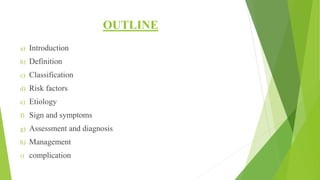 OUTLINE
a) Introduction
b) Definition
c) Classification
d) Risk factors
e) Etiology
f) Sign and symptoms
g) Assessment and diagnosis
h) Management
i) complication
 