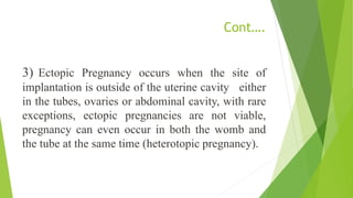 Cont….
3) Ectopic Pregnancy occurs when the site of
implantation is outside of the uterine cavity either
in the tubes, ovaries or abdominal cavity, with rare
exceptions, ectopic pregnancies are not viable,
pregnancy can even occur in both the womb and
the tube at the same time (heterotopic pregnancy).
 