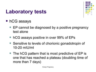 Laboratory tests hCG assays EP cannot be diagnosed by a positive pregnancy test alone hCG assays positive in over 99% of EPs Sensitive to levels of chorionic gonadotropin of 10-20 mIU/ml The hCG pattern that is most predictive of EP is one that has reached a plateau (doubling time of more than 7 days)  
