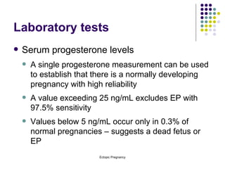 Laboratory tests Serum progesterone levels A single progesterone measurement can be used to establish that there is a normally developing pregnancy with high reliability A value exceeding 25 ng/mL excludes EP with 97.5% sensitivity Values below 5 ng/mL occur only in 0.3% of normal pregnancies – suggests a dead fetus or EP 