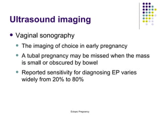 Ultrasound imaging Vaginal sonography The imaging of choice in early pregnancy A tubal pregnancy may be missed when the mass is small or obscured by bowel Reported sensitivity for diagnosing EP varies widely from 20% to 80% 