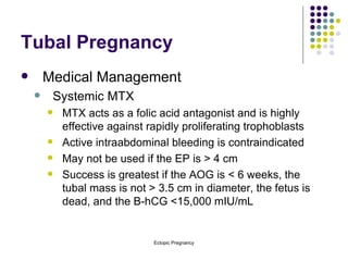 Tubal Pregnancy Medical Management Systemic MTX MTX acts as a folic acid antagonist and is highly effective against rapidly proliferating trophoblasts Active intraabdominal bleeding is contraindicated May not be used if the EP is > 4 cm Success is greatest if the AOG is < 6 weeks, the tubal mass is not > 3.5 cm in diameter, the fetus is dead, and the B-hCG <15,000 mIU/mL 