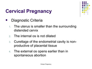 Cervical Pregnancy Diagnostic Criteria The uterus is smaller than the surrounding distended cervix The internal os is not dilated Curettage of the endometrial cavity is non-productive of placental tissue The external os opens earlier than in spontaneous abortion 