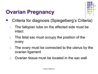 Ovarian Pregnancy Criteria for diagnosis (Spiegelberg’s Criteria) The fallopian tube on the affected side must be intact The fetal sac must occupy the position of the ovary The ovary must be connected to the uterus by the ovarian ligament Ovarian tissue must be located in the sac wall 