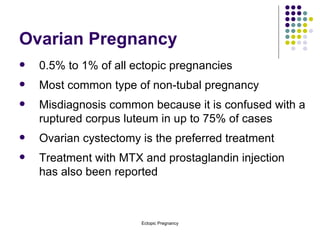 Ovarian Pregnancy 0.5% to 1% of all ectopic pregnancies Most common type of non-tubal pregnancy Misdiagnosis common because it is confused with a ruptured corpus luteum in up to 75% of cases Ovarian cystectomy is the preferred treatment  Treatment with MTX and prostaglandin injection has also been reported 