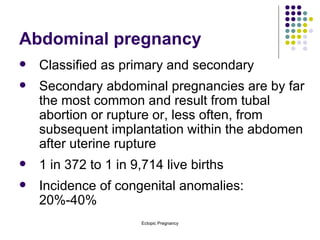 Abdominal pregnancy Classified as primary and secondary Secondary abdominal pregnancies are by far the most common and result from tubal abortion or rupture or, less often, from subsequent implantation within the abdomen after uterine rupture 1 in 372 to 1 in 9,714 live births Incidence of congenital anomalies:  20%-40% 