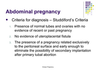 Abdominal pregnancy Criteria for diagnosis – Studdiford’s Criteria Presence of normal tubes and ovaries with no evidence of recent or past pregnancy No evidence of uteroplacental fistula The presence of a pregnancy related exclusively to the peritoneal surface and early enough to eliminate the possibility of secondary implantation after primary tubal abortion 