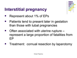 Interstitial pregnancy Represent about 1% of EPs Patients tend to present later in gestation than those with tubal pregnancies Often associated with uterine rupture – represent a large proportion of fatalities from EP Treatment:  cornual resection by laparotomy 